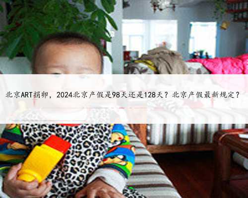 北京ART捐卵，2024北京产假是98天还是128天？北京产假最新规定？