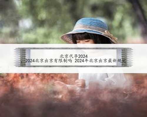 北京代孕2024
，2024北京出京有限制吗 2024年北京出京最新规定