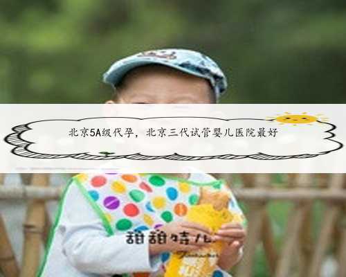 北京5A级代孕，北京三代试管婴儿医院最