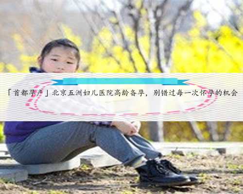 「首都孕产」北京五洲妇儿医院高龄备孕，别错过每一次怀孕的机会